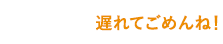 遅れてごめんね！